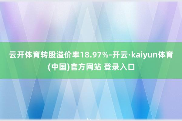 云开体育转股溢价率18.97%-开云·kaiyun体育(中国)官方网站 登录入口