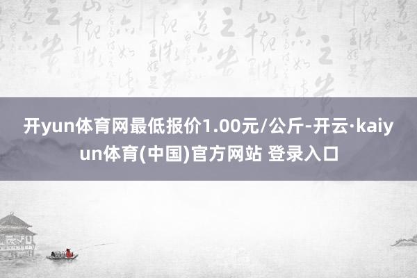 开yun体育网最低报价1.00元/公斤-开云·kaiyun体育(中国)官方网站 登录入口