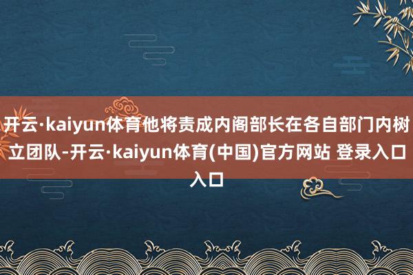 开云·kaiyun体育他将责成内阁部长在各自部门内树立团队-开云·kaiyun体育(中国)官方网站 登录入口