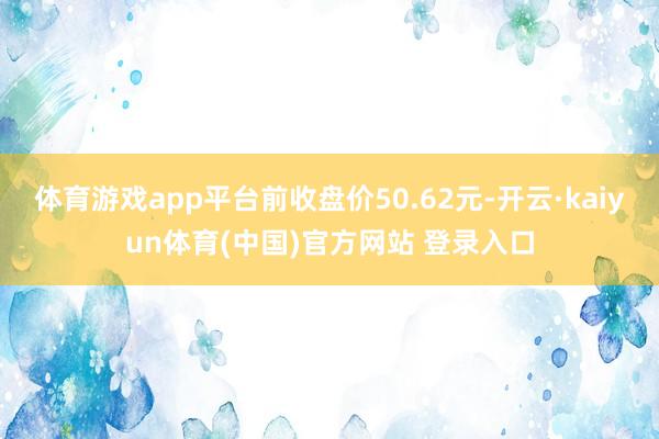 体育游戏app平台前收盘价50.62元-开云·kaiyun体育(中国)官方网站 登录入口