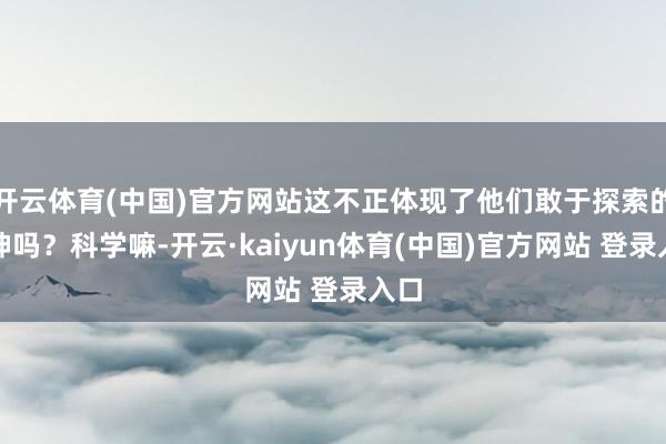 开云体育(中国)官方网站这不正体现了他们敢于探索的精神吗？科学嘛-开云·kaiyun体育(中国)官方网站 登录入口