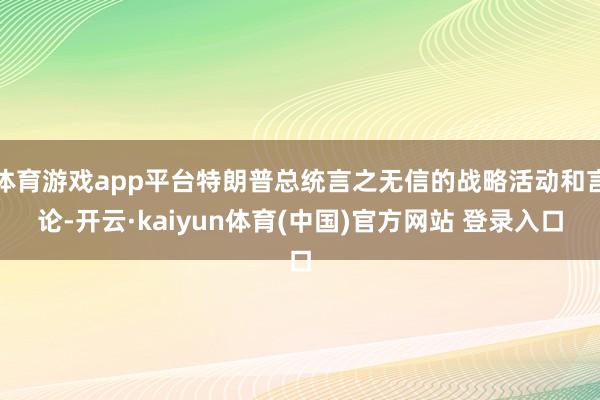 体育游戏app平台特朗普总统言之无信的战略活动和言论-开云·kaiyun体育(中国)官方网站 登录入口