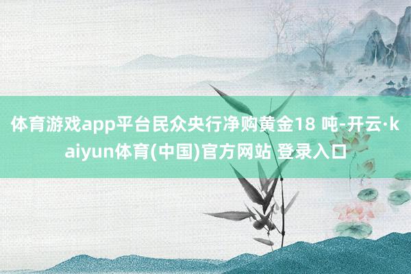 体育游戏app平台民众央行净购黄金18 吨-开云·kaiyun体育(中国)官方网站 登录入口