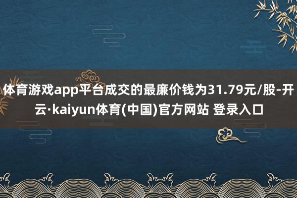 体育游戏app平台成交的最廉价钱为31.79元/股-开云·kaiyun体育(中国)官方网站 登录入口