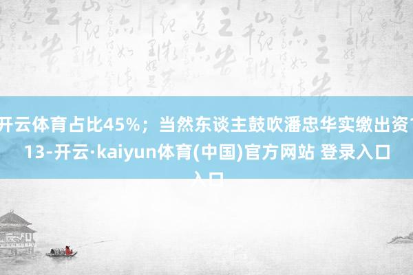 开云体育占比45%；当然东谈主鼓吹潘忠华实缴出资113-开云·kaiyun体育(中国)官方网站 登录入口