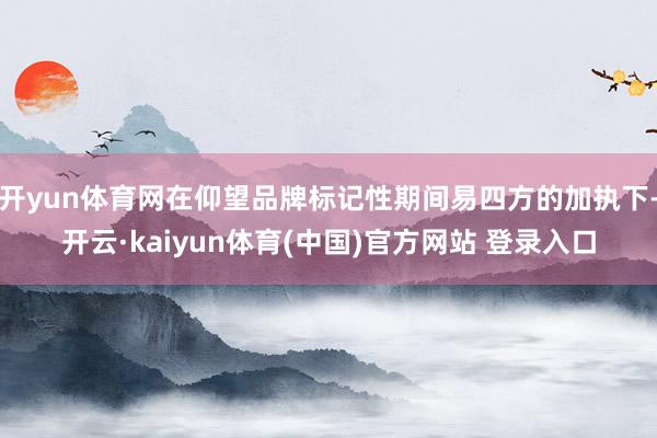 开yun体育网在仰望品牌标记性期间易四方的加执下-开云·kaiyun体育(中国)官方网站 登录入口