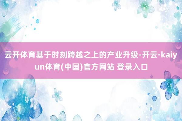 云开体育基于时刻跨越之上的产业升级-开云·kaiyun体育(中国)官方网站 登录入口