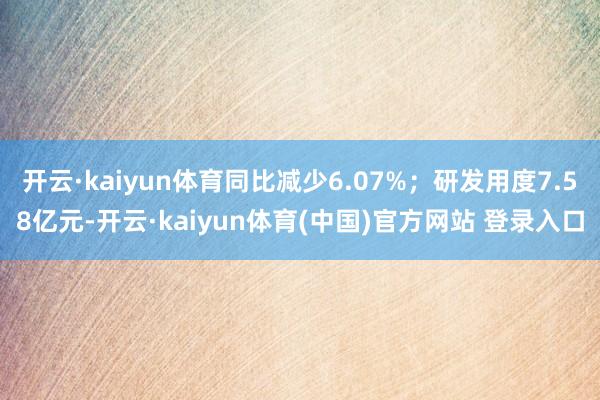 开云·kaiyun体育同比减少6.07%；研发用度7.58亿元-开云·kaiyun体育(中国)官方网站 登录入口