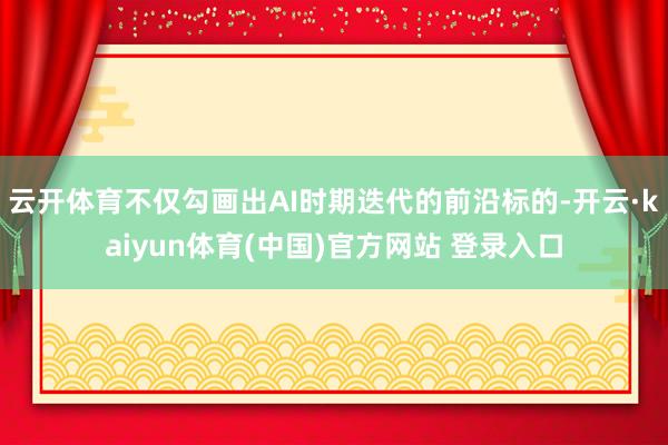 云开体育不仅勾画出AI时期迭代的前沿标的-开云·kaiyun体育(中国)官方网站 登录入口