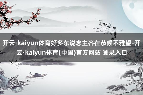 开云·kaiyun体育好多东说念主齐在恭候不雅望-开云·kaiyun体育(中国)官方网站 登录入口