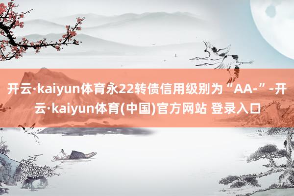 开云·kaiyun体育永22转债信用级别为“AA-”-开云·kaiyun体育(中国)官方网站 登录入口