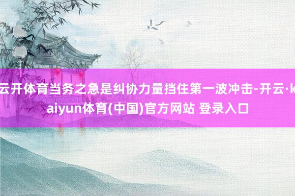 云开体育当务之急是纠协力量挡住第一波冲击-开云·kaiyun体育(中国)官方网站 登录入口