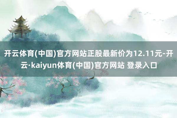 开云体育(中国)官方网站正股最新价为12.11元-开云·kaiyun体育(中国)官方网站 登录入口
