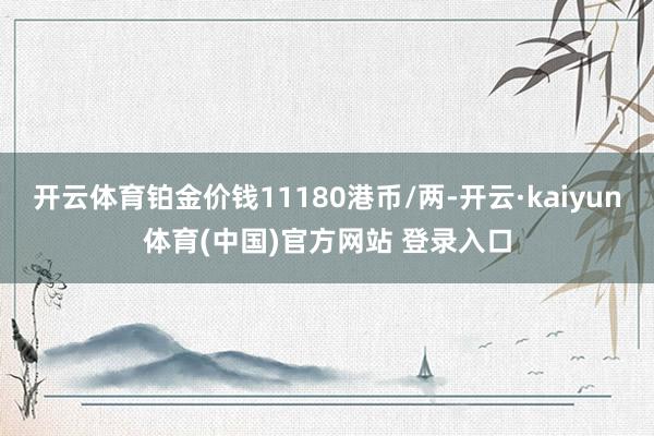 开云体育铂金价钱11180港币/两-开云·kaiyun体育(中国)官方网站 登录入口