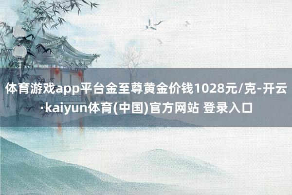体育游戏app平台金至尊黄金价钱1028元/克-开云·kaiyun体育(中国)官方网站 登录入口