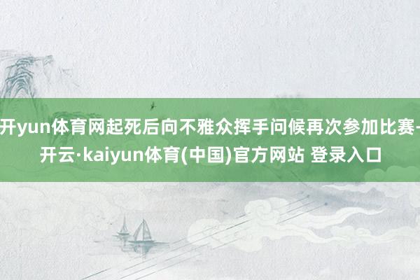 开yun体育网起死后向不雅众挥手问候再次参加比赛-开云·kaiyun体育(中国)官方网站 登录入口