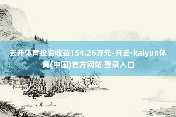 云开体育投资收益154.26万元-开云·kaiyun体育(中国)官方网站 登录入口