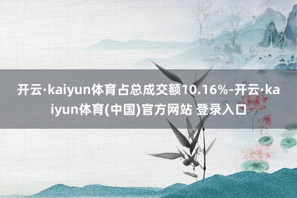 开云·kaiyun体育占总成交额10.16%-开云·kaiyun体育(中国)官方网站 登录入口