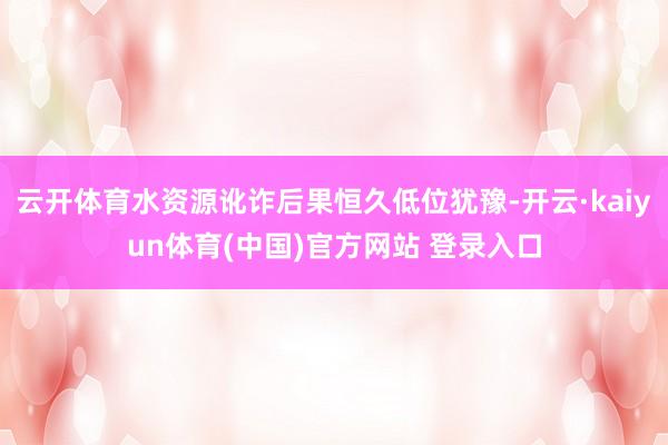 云开体育水资源讹诈后果恒久低位犹豫-开云·kaiyun体育(中国)官方网站 登录入口