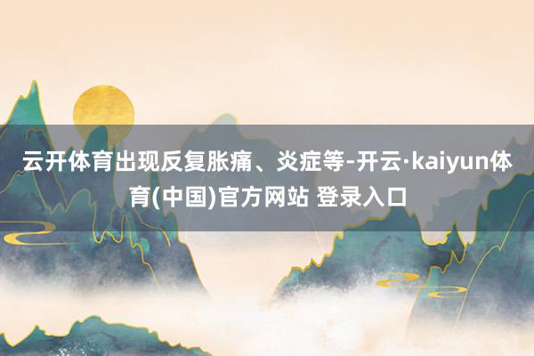 云开体育出现反复胀痛、炎症等-开云·kaiyun体育(中国)官方网站 登录入口