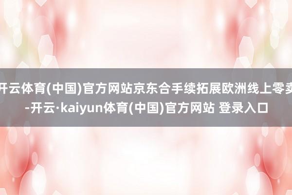 开云体育(中国)官方网站京东合手续拓展欧洲线上零卖-开云·kaiyun体育(中国)官方网站 登录入口