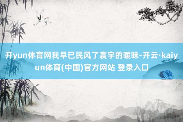开yun体育网我早已民风了寰宇的暧昧-开云·kaiyun体育(中国)官方网站 登录入口