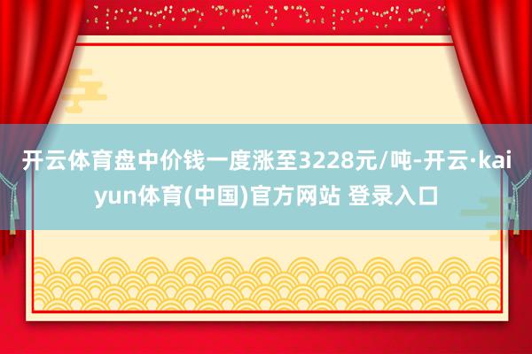 开云体育盘中价钱一度涨至3228元/吨-开云·kaiyun体育(中国)官方网站 登录入口