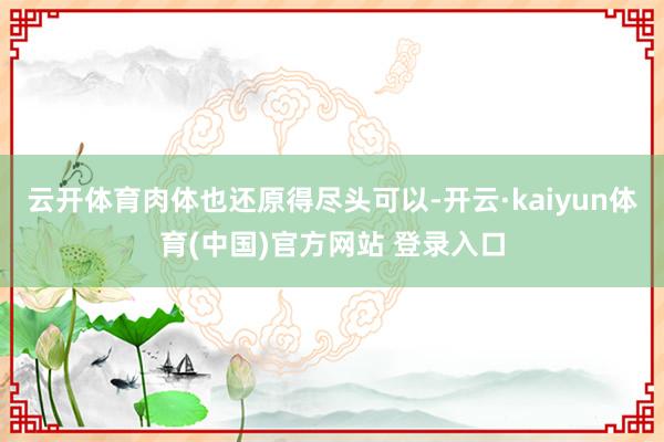 云开体育肉体也还原得尽头可以-开云·kaiyun体育(中国)官方网站 登录入口