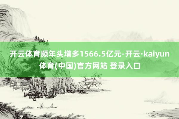 开云体育频年头增多1566.5亿元-开云·kaiyun体育(中国)官方网站 登录入口