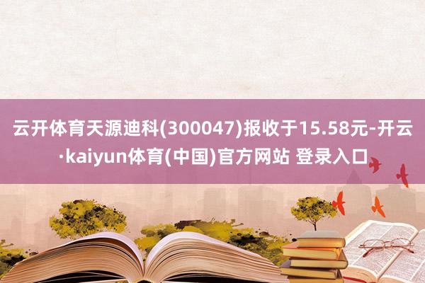 云开体育天源迪科(300047)报收于15.58元-开云·kaiyun体育(中国)官方网站 登录入口
