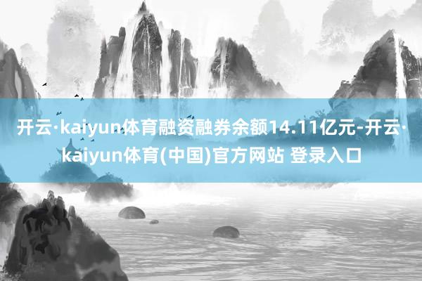 开云·kaiyun体育融资融券余额14.11亿元-开云·kaiyun体育(中国)官方网站 登录入口