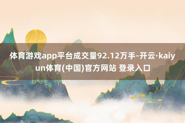 体育游戏app平台成交量92.12万手-开云·kaiyun体育(中国)官方网站 登录入口