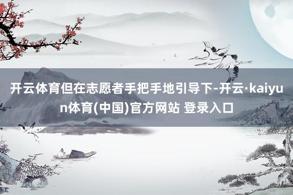 开云体育但在志愿者手把手地引导下-开云·kaiyun体育(中国)官方网站 登录入口