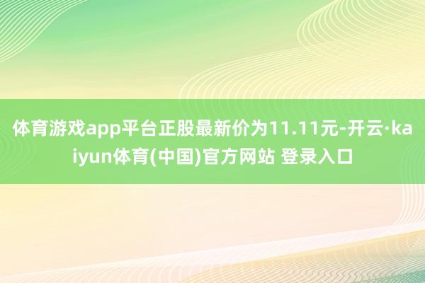 体育游戏app平台正股最新价为11.11元-开云·kaiyun体育(中国)官方网站 登录入口