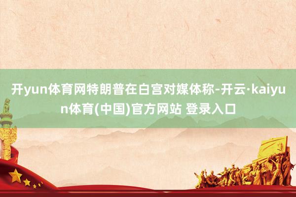 开yun体育网特朗普在白宫对媒体称-开云·kaiyun体育(中国)官方网站 登录入口