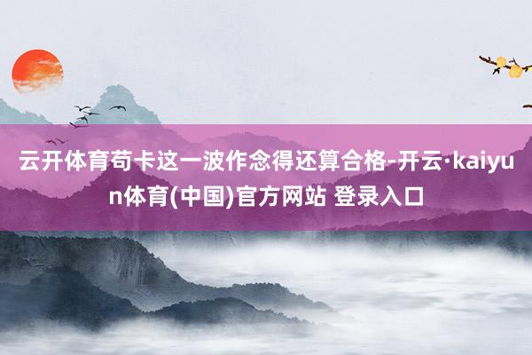 云开体育苟卡这一波作念得还算合格-开云·kaiyun体育(中国)官方网站 登录入口
