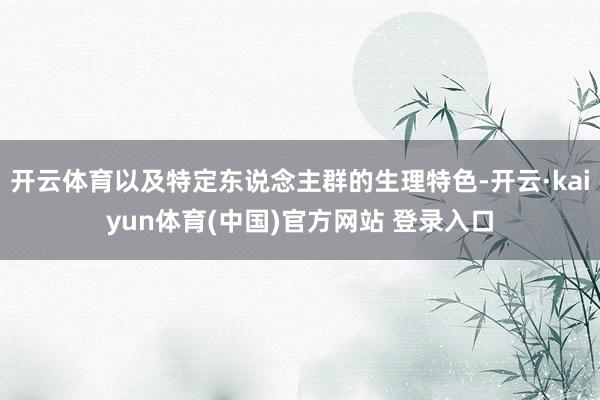 开云体育以及特定东说念主群的生理特色-开云·kaiyun体育(中国)官方网站 登录入口