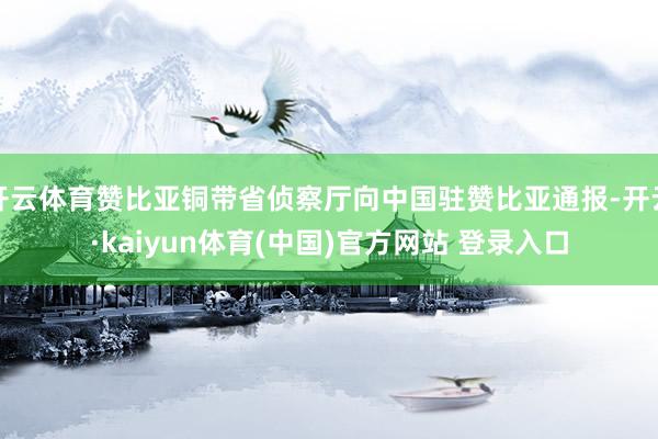 开云体育赞比亚铜带省侦察厅向中国驻赞比亚通报-开云·kaiyun体育(中国)官方网站 登录入口