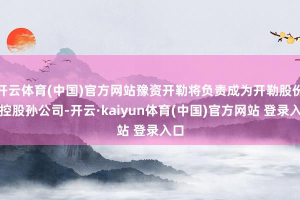 开云体育(中国)官方网站豫资开勒将负责成为开勒股份的控股孙公司-开云·kaiyun体育(中国)官方网站 登录入口