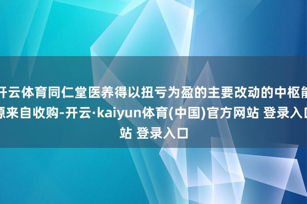 开云体育同仁堂医养得以扭亏为盈的主要改动的中枢能源来自收购-开云·kaiyun体育(中国)官方网站 登录入口