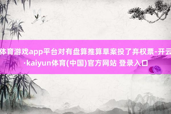 体育游戏app平台对有盘算推算草案投了弃权票-开云·kaiyun体育(中国)官方网站 登录入口