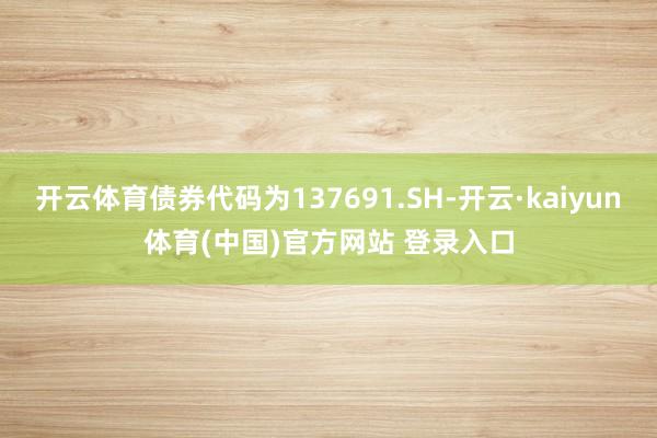 开云体育债券代码为137691.SH-开云·kaiyun体育(中国)官方网站 登录入口