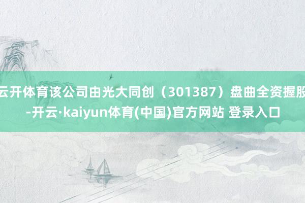 云开体育该公司由光大同创（301387）盘曲全资握股-开云·kaiyun体育(中国)官方网站 登录入口