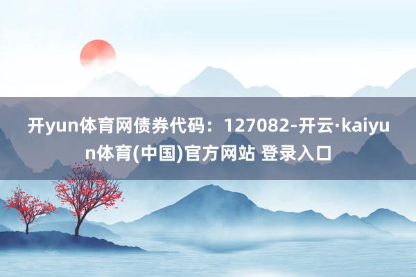 开yun体育网债券代码：127082-开云·kaiyun体育(中国)官方网站 登录入口