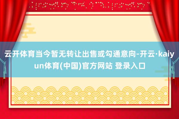 云开体育当今暂无转让出售或勾通意向-开云·kaiyun体育(中国)官方网站 登录入口