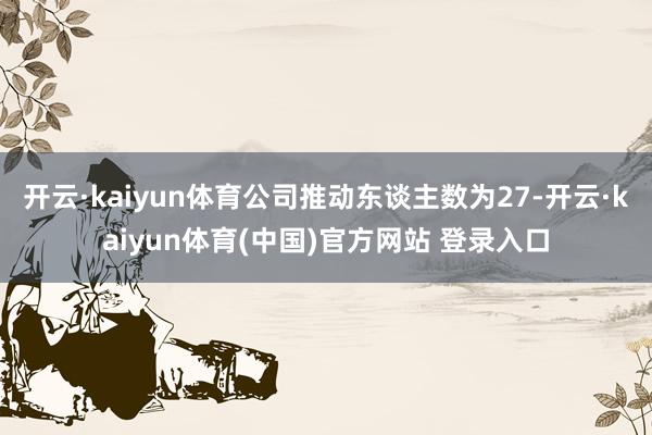 开云·kaiyun体育公司推动东谈主数为27-开云·kaiyun体育(中国)官方网站 登录入口