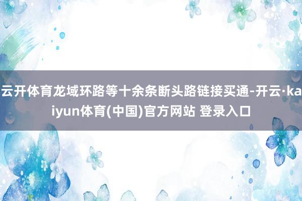 云开体育龙域环路等十余条断头路链接买通-开云·kaiyun体育(中国)官方网站 登录入口