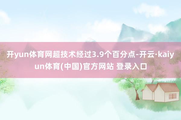 开yun体育网超技术经过3.9个百分点-开云·kaiyun体育(中国)官方网站 登录入口