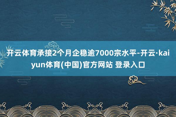 开云体育承接2个月企稳逾7000宗水平-开云·kaiyun体育(中国)官方网站 登录入口