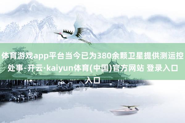 体育游戏app平台当今已为380余颗卫星提供测运控处事-开云·kaiyun体育(中国)官方网站 登录入口